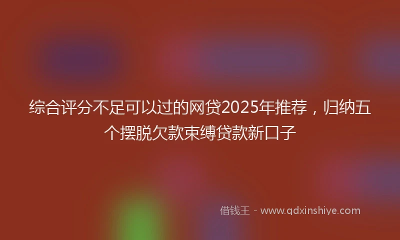 综合评分不足可以过的网贷2025年推荐，归纳五个摆脱欠款束缚贷款新口子