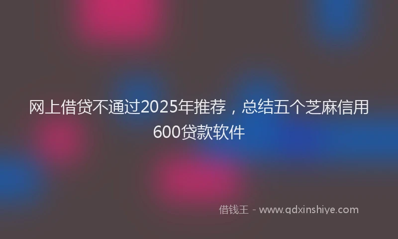 网上借贷不通过2025年推荐，总结五个芝麻信用600贷款软件