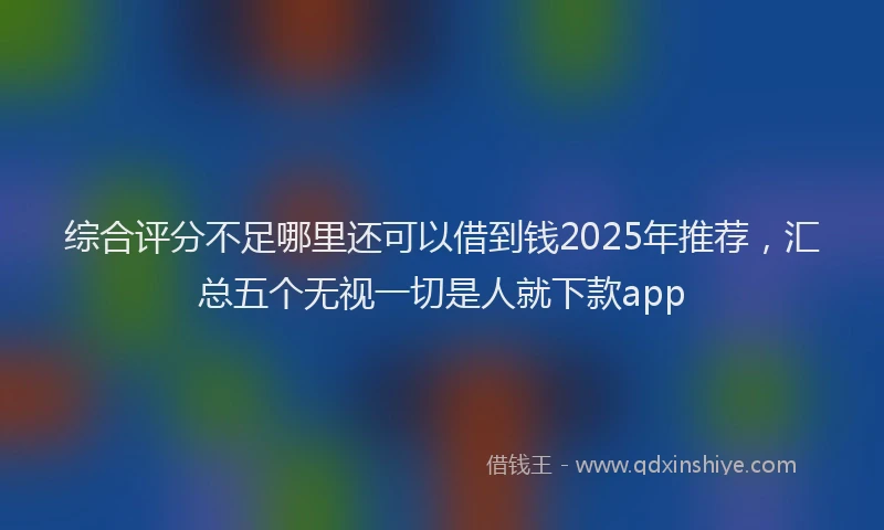 综合评分不足哪里还可以借到钱2025年推荐，汇总五个无视一切是人就下款app