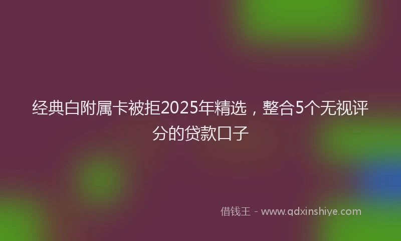 经典白附属卡被拒2025年精选,整合5个无视评分的贷款口子