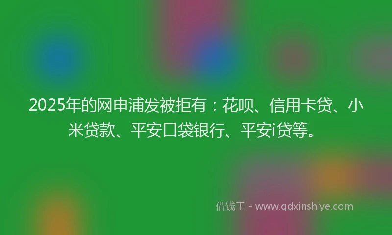 2025年的网申浦发被拒有：花呗、信用卡贷、小米贷款、平安口袋银行、平安i贷等。