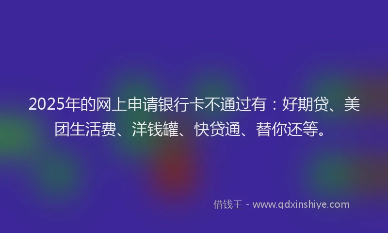 2025年的网上申请银行卡不通过有：好期贷、美团生活费、洋钱罐、快贷通、替你还等。