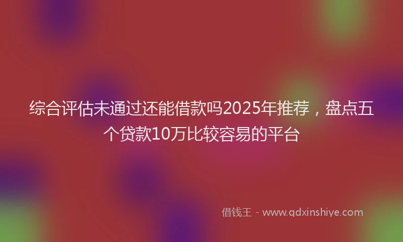 综合评估未通过还能借款吗2025年推荐，盘点五个贷款10万比较容易的平台