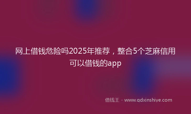 网上借钱危险吗2025年推荐，整合5个芝麻信用可以借钱的app