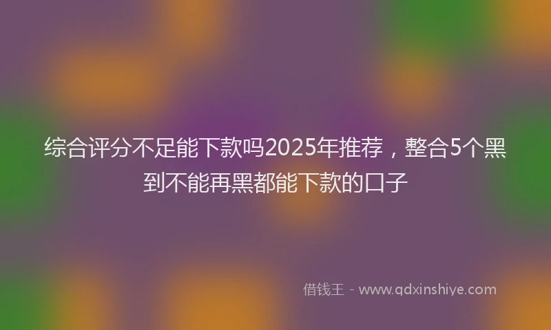 综合评分不足能下款吗2025年推荐，整合5个黑到不能再黑都能下款的口子
