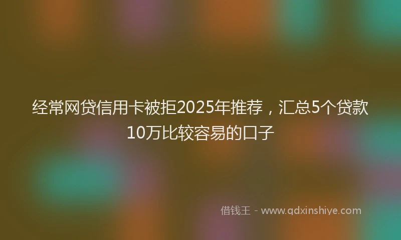 经常网贷信用卡被拒2025年推荐，汇总5个贷款10万比较容易的口子