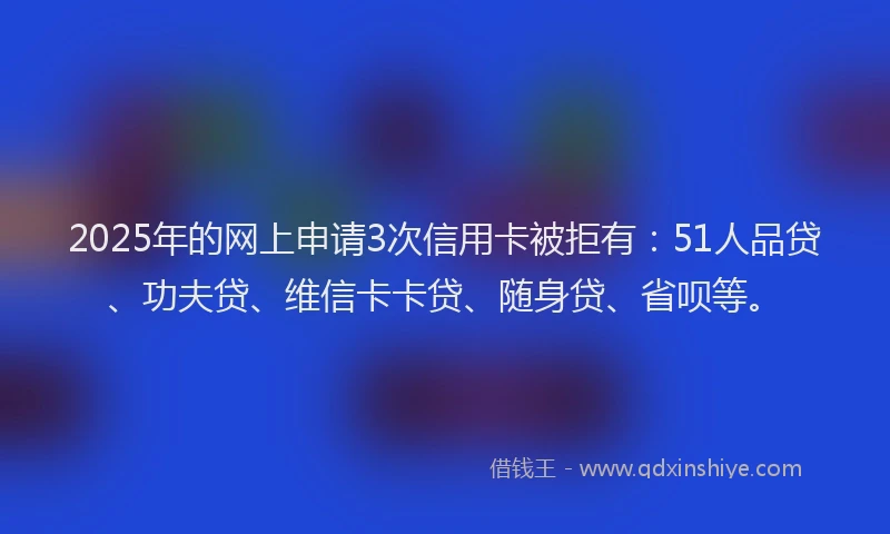 2025年的网上申请3次信用卡被拒有：51人品贷、功夫贷、维信卡卡贷、随身贷、省呗等。