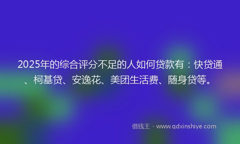 2025年的综合评分不足的人如何贷款有：快贷通、柯基贷、安逸花、美团生活费、随身贷等。