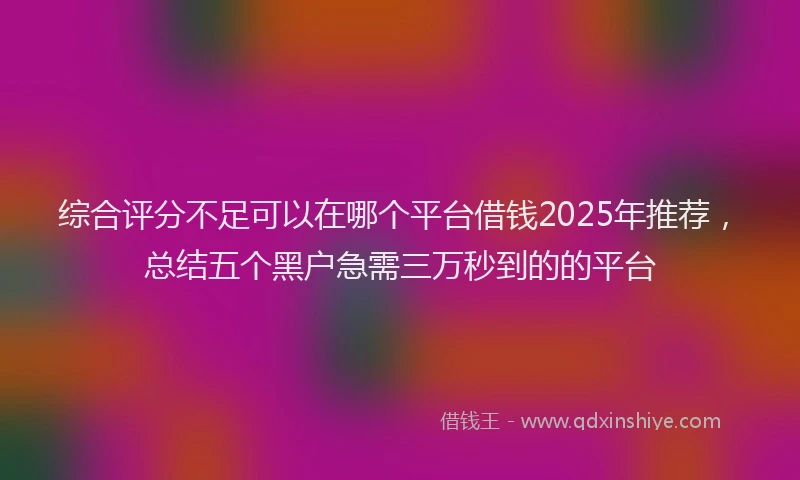 综合评分不足可以在哪个平台借钱2025年推荐，总结五个黑户急需三万秒到的的平台