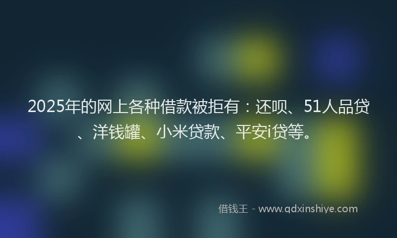 2025年的网上各种借款被拒有：还呗、51人品贷、洋钱罐、小米贷款、平安i贷等。