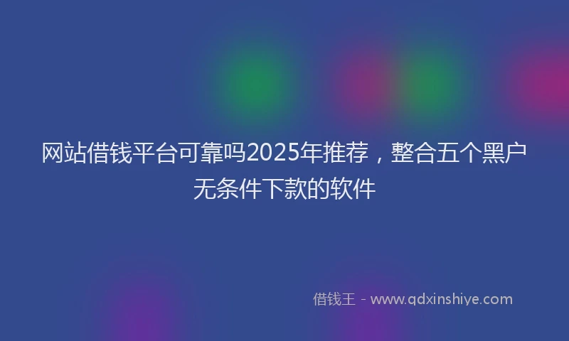 网站借钱平台可靠吗2025年推荐，整合五个黑户无条件下款的软件