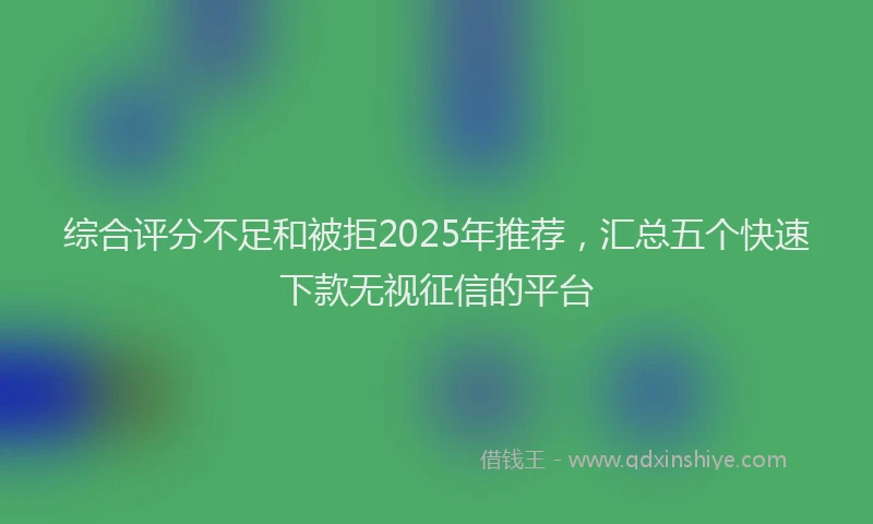 综合评分不足和被拒2025年推荐，汇总五个快速下款无视征信的平台