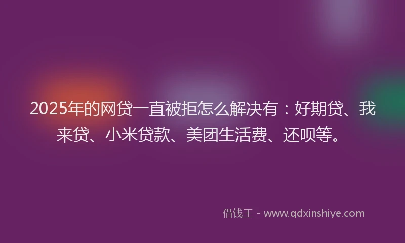 2025年的网贷一直被拒怎么解决有：好期贷、我来贷、小米贷款、美团生活费、还呗等。