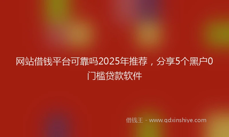 网站借钱平台可靠吗2025年推荐，分享5个黑户0门槛贷款软件