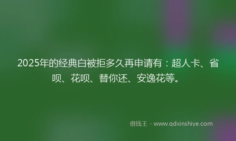 2025年的经典白被拒多久再申请有：超人卡、省呗、花呗、替你还、安逸花等。
