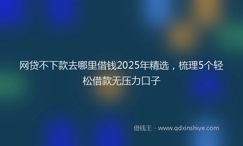 网贷不下款去哪里借钱2025年精选，梳理5个轻松借款无压力口子