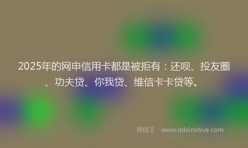 2025年的网申信用卡都是被拒有：还呗、投友圈、功夫贷、你我贷、维信卡卡贷等。