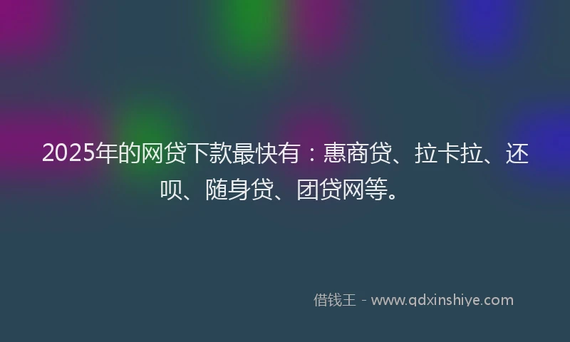2025年的网贷下款最快有：惠商贷、拉卡拉、还呗、随身贷、团贷网等。