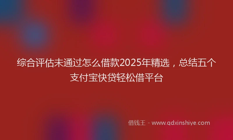 综合评估未通过怎么借款2025年精选，总结五个支付宝快贷轻松借平台