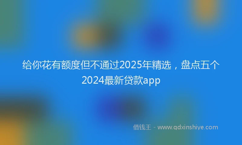 给你花有额度但不通过2025年精选，盘点五个2024最新贷款app