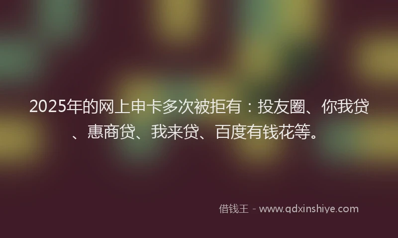2025年的网上申卡多次被拒有：投友圈、你我贷、惠商贷、我来贷、百度有钱花等。