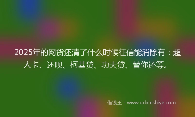 2025年的网货还清了什么时候征信能消除有：超人卡、还呗、柯基贷、功夫贷、替你还等。