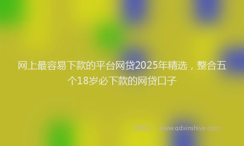 网上最容易下款的平台网贷2025年精选，整合五个18岁必下款的网贷口子