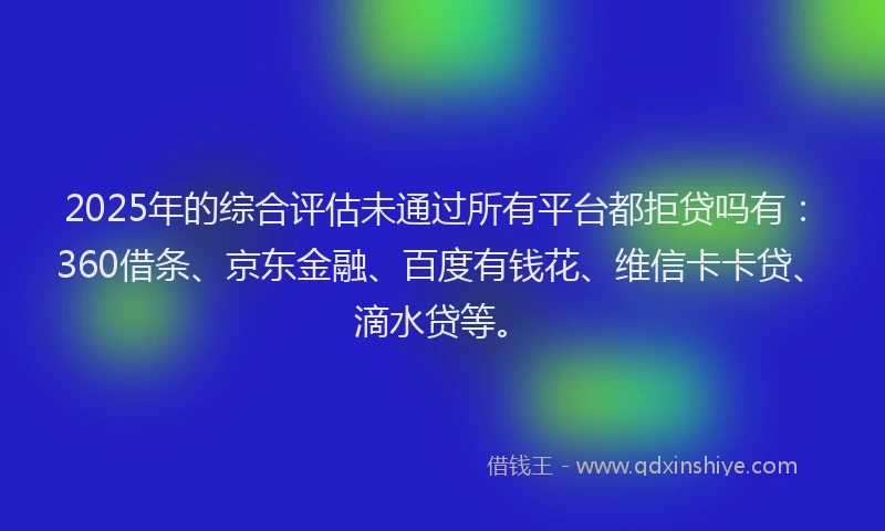 2025年的综合评估未通过所有平台都拒贷吗有：360借条、京东金融、百度有钱花、维信卡卡贷、滴水贷等。