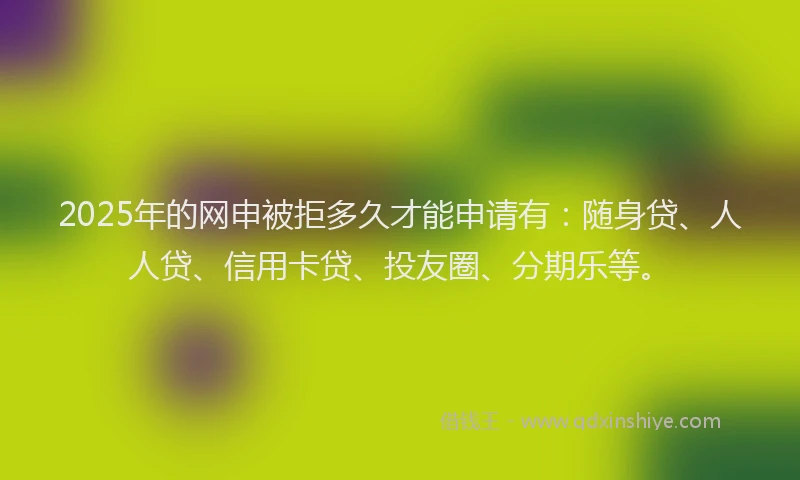 2025年的网申被拒多久才能申请有：随身贷、人人贷、信用卡贷、投友圈、分期乐等。