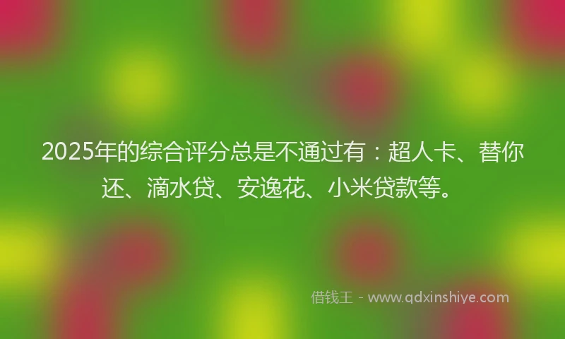 2025年的综合评分总是不通过有：超人卡、替你还、滴水贷、安逸花、小米贷款等。