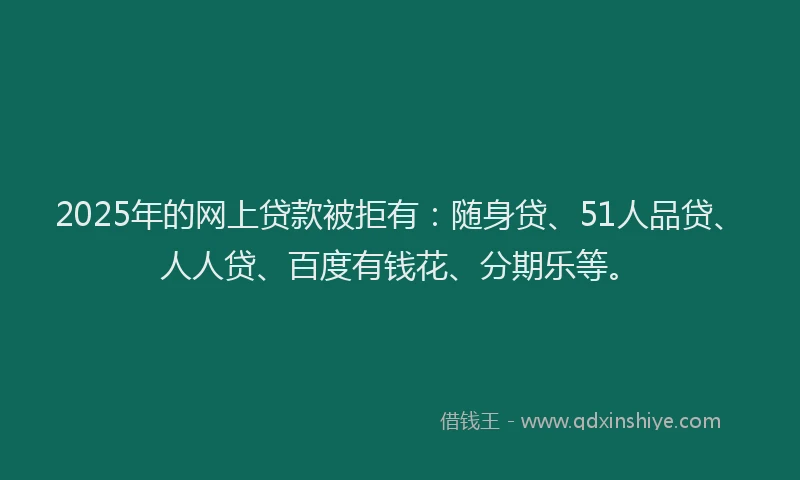2025年的网上贷款被拒有：随身贷、51人品贷、人人贷、百度有钱花、分期乐等。