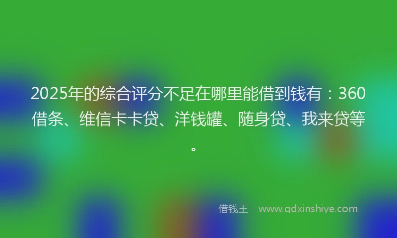 2025年的综合评分不足在哪里能借到钱有：360借条、维信卡卡贷、洋钱罐、随身贷、我来贷等。