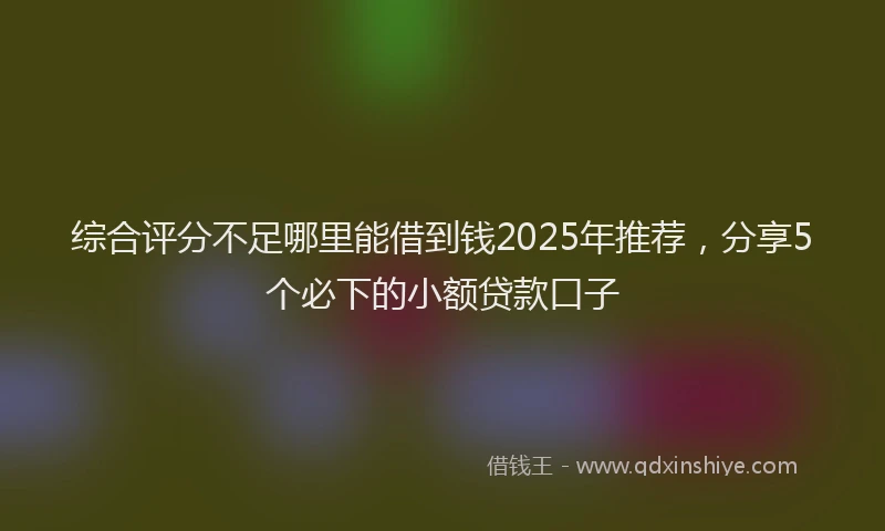 综合评分不足哪里能借到钱2025年推荐，分享5个必下的小额贷款口子