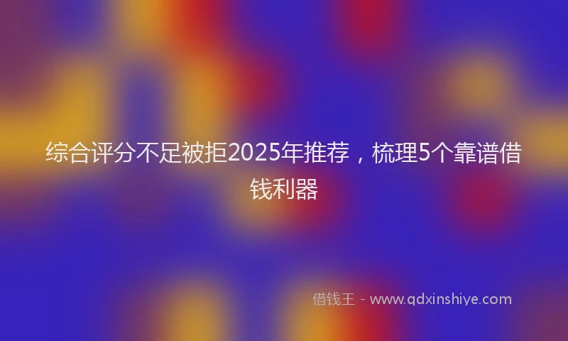 综合评分不足被拒2025年推荐，梳理5个靠谱借钱利器