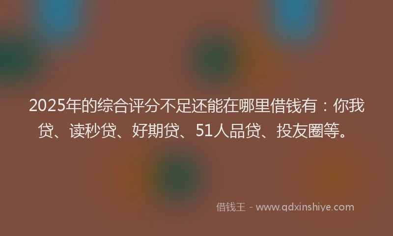 2025年的综合评分不足还能在哪里借钱有：你我贷、读秒贷、好期贷、51人品贷、投友圈等。