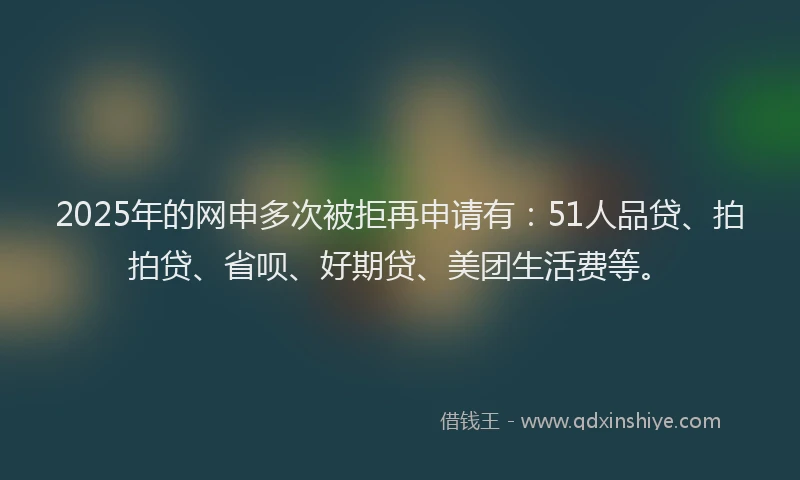 2025年的网申多次被拒再申请有：51人品贷、拍拍贷、省呗、好期贷、美团生活费等。