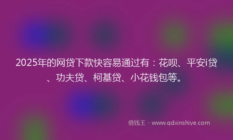 2025年的网贷下款快容易通过有：花呗、平安i贷、功夫贷、柯基贷、小花钱包等。