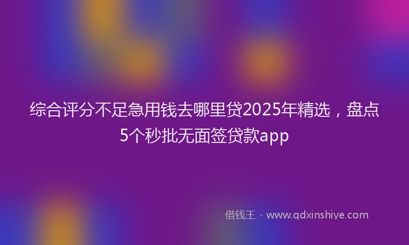综合评分不足急用钱去哪里贷2025年精选，盘点5个秒批无面签贷款app