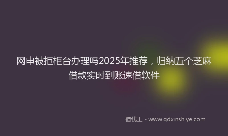网申被拒柜台办理吗2025年推荐，归纳五个芝麻借款实时到账速借软件