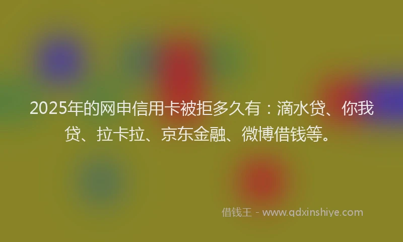 2025年的网申信用卡被拒多久有：滴水贷、你我贷、拉卡拉、京东金融、微博借钱等。