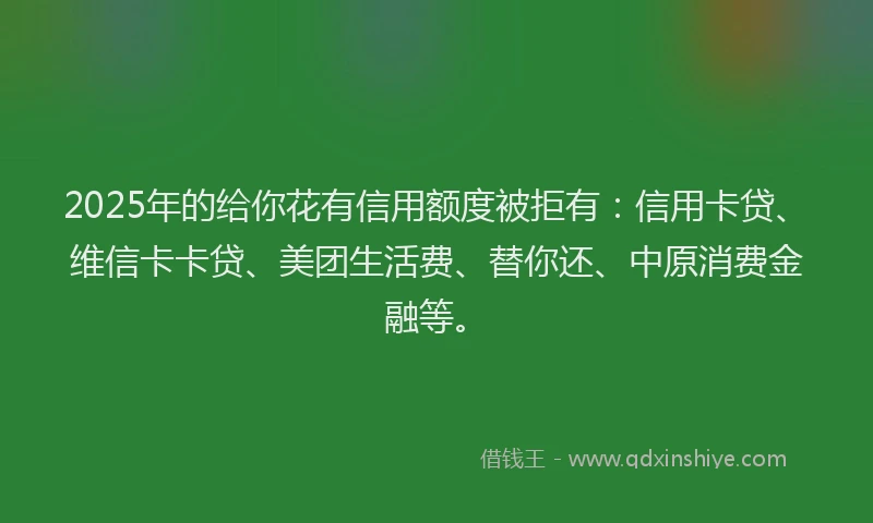 2025年的给你花有信用额度被拒有：信用卡贷、维信卡卡贷、美团生活费、替你还、中原消费金融等。
