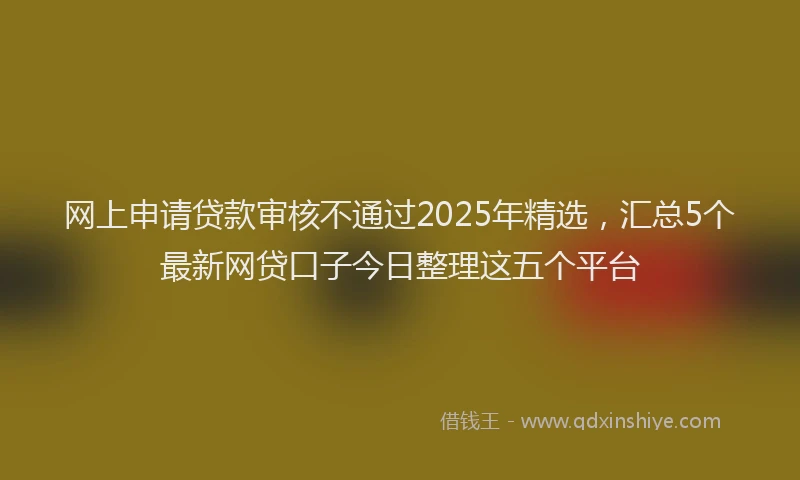网上申请贷款审核不通过2025年精选，汇总5个最新网贷口子今日整理这五个平台