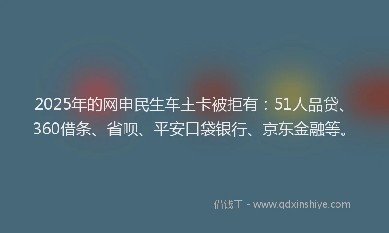 2025年的网申民生车主卡被拒有：51人品贷、360借条、省呗、平安口袋银行、京东金融等。
