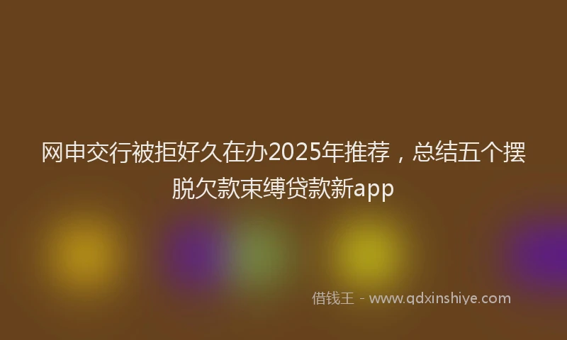 网申交行被拒好久在办2025年推荐，总结五个摆脱欠款束缚贷款新app