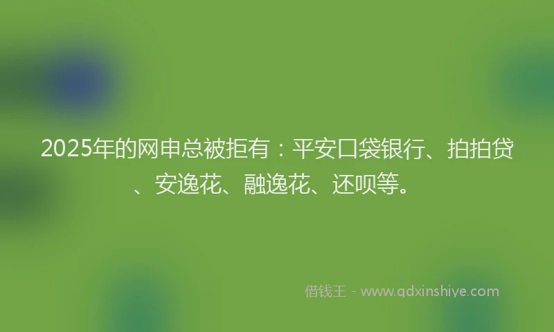 2025年的网申总被拒有：平安口袋银行、拍拍贷、安逸花、融逸花、还呗等。