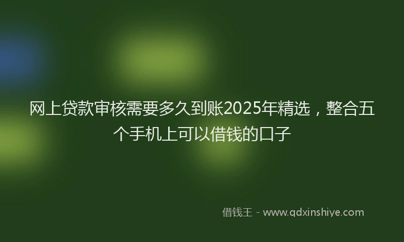 网上贷款审核需要多久到账2025年精选，整合五个手机上可以借钱的口子