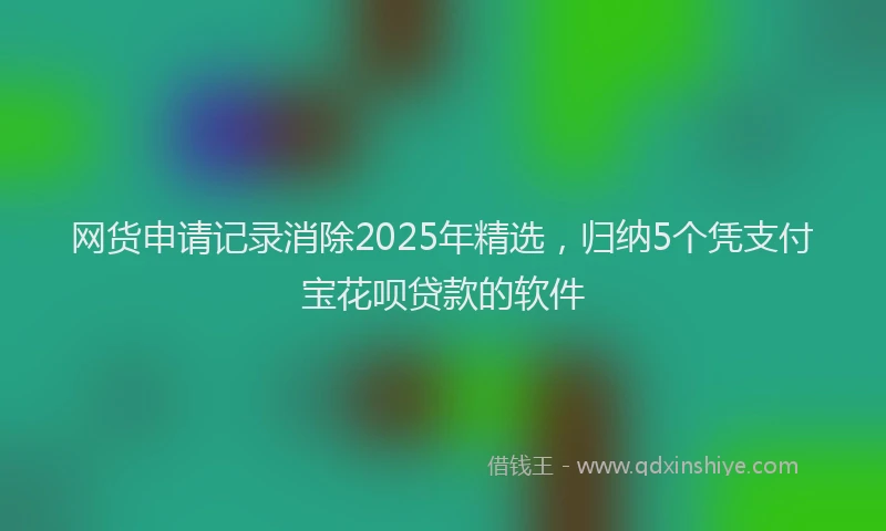 网货申请记录消除2025年精选，归纳5个凭支付宝花呗贷款的软件
