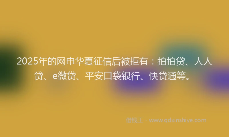2025年的网申华夏征信后被拒有：拍拍贷、人人贷、e微贷、平安口袋银行、快贷通等。