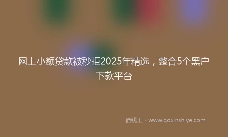 网上小额贷款被秒拒2025年精选，整合5个黑户下款平台