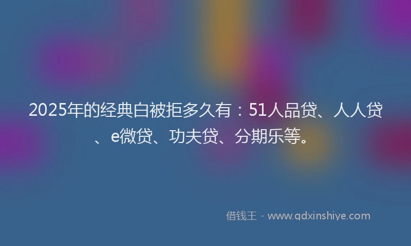 2025年的经典白被拒多久有：51人品贷、人人贷、e微贷、功夫贷、分期乐等。